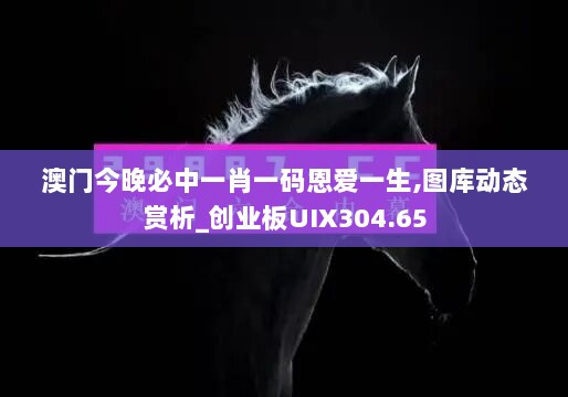 澳门今晚必中一肖一码恩爱一生,图库动态赏析_创业板UIX304.65