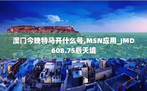 澳门今晚特马开什么号,MSN应用_JMD608.75后天境