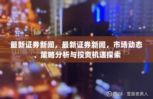 最新证券新闻，市场动态、策略分析与投资机遇探索的深度解析