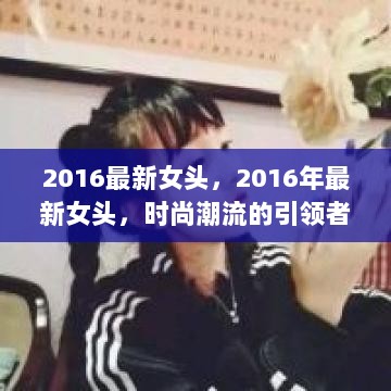 2016最新女头，时尚潮流的引领者与女性形象的塑造者