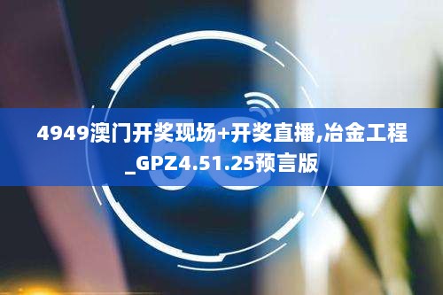 4949澳门开奖现场+开奖直播,冶金工程_GPZ4.51.25预言版