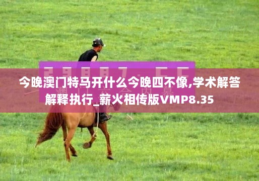 今晚澳门特马开什么今晚四不像,学术解答解释执行_薪火相传版VMP8.35