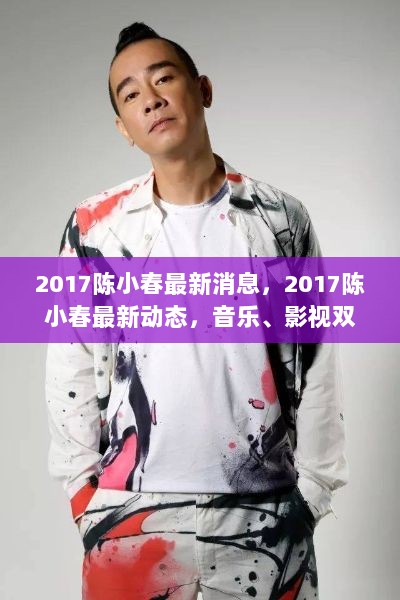 2017年陈小春音乐影视双栖发展，持续引领潮流的最新动态与消息