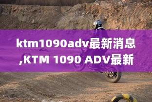 KTM 1090 ADV最新消息与骑行技能提升全攻略