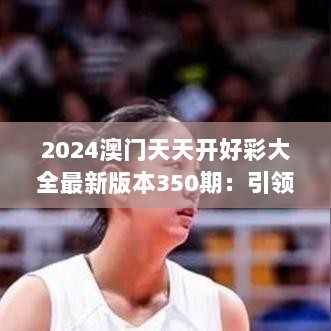 2024澳门天天开好彩大全最新版本350期：引领潮流，成就梦想，每日好运连连