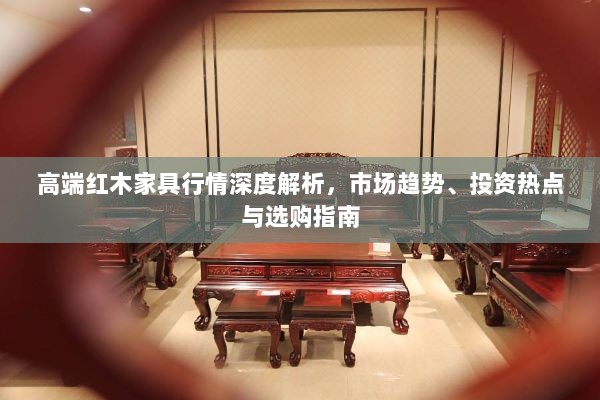 高端红木家具行情深度解析，市场趋势、投资热点与选购指南