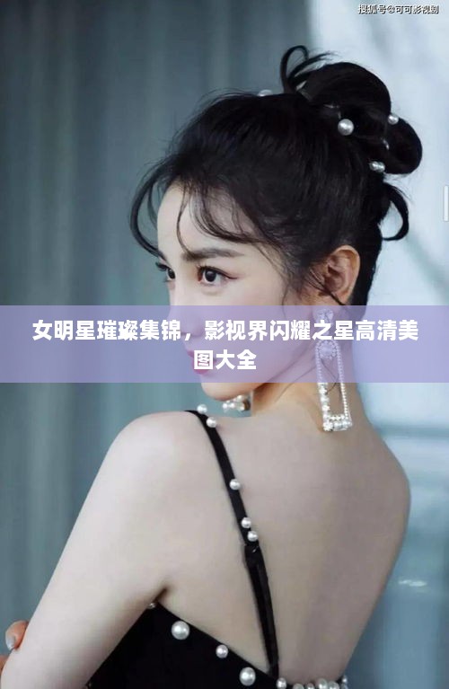 女明星璀璨集锦，影视界闪耀之星高清美图大全