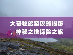 大哥牧旅游攻略揭秘，神秘之地探险之旅！