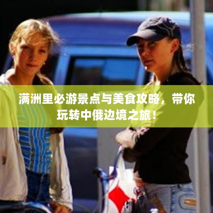 满洲里必游景点与美食攻略，带你玩转中俄边境之旅！