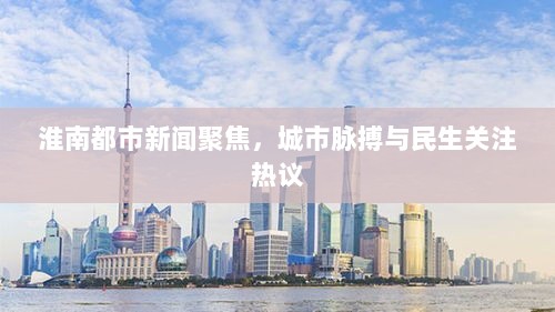 淮南都市新闻聚焦，城市脉搏与民生关注热议