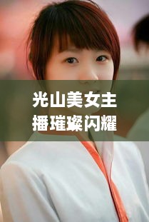 光山美女主播璀璨闪耀，十大排名榜单惊艳亮相！